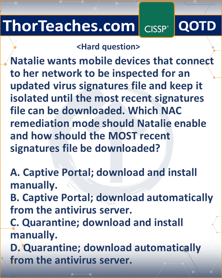 Natalie wants mobile devices that connect to her network to be inspected for an updated virus signatures file and keep it isolated until the most recent signatures file can be downloaded. Which NAC remediation mode should Natalie enable and how should the MOST recent signatures file be downloaded? A. Captive Portal; download and install manually. B. Captive Portal; download automatically from the antivirus server. C. Quarantine; download and install manually. D. Quarantine; download automatically from the antivirus server.