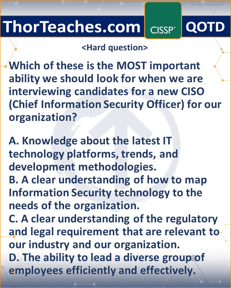 Which of these is the MOST important ability we should look for when we are interviewing candidates for a new CISO (Chief Information Security Officer) for our organization? A. Knowledge about the latest IT technology platforms, trends, and development methodologies. B. A clear understanding of how to map Information Security technology to the needs of the organization. C. A clear understanding of the regulatory and legal requirement that are relevant to our industry and our organization. D. The ability to lead a diverse group of employees efficiently and effectively.
