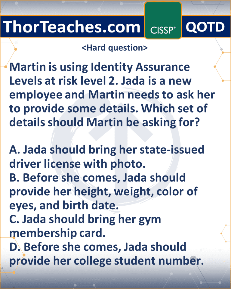 Martin is using Identity Assurance Levels at risk level 2. Jada is a new employee and Martin needs to ask her to provide some details. Which set of details should Martin be asking for? A. Jada should bring her state-issued driver license with photo. B. Before she comes, Jada should provide her height, weight, color of eyes, and birth date. C. Jada should bring her gym membership card. D. Before she comes, Jada should provide her college student number.