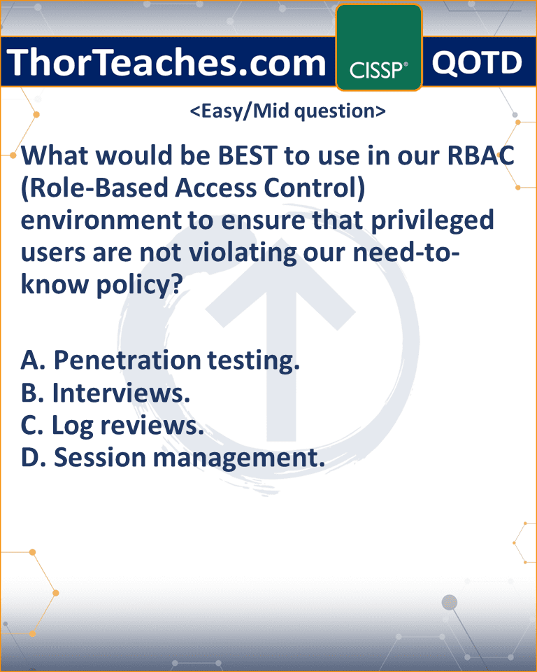 What would be BEST to use in our RBAC (Role-Based Access Control) environment to ensure that privileged users are not violating our need-to-know policy? A. Penetration testing. B. Interviews. C. Log reviews. D. Session management.