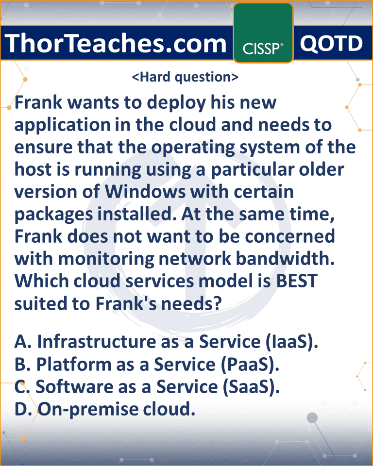 Frank wants to deploy his new application in the cloud and needs to ensure that the operating system of the host is running using a particular older version of Windows with certain packages installed. At the same time, Frank does not want to be concerned with monitoring network bandwidth. Which cloud services model is BEST suited to Frank's needs? A. Infrastructure as a Service (IaaS). B. Platform as a Service (PaaS). C. Software as a Service (SaaS). D. On-premise cloud.
