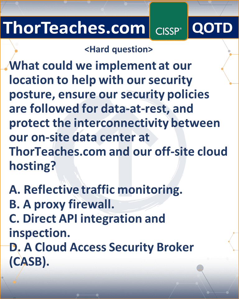 What could we implement at our location to help with our security posture, ensure our security policies are followed for data-at-rest, and protect the interconnectivity between our on-site data center at ThorTeaches.com and our off-site cloud hosting? A. Reflective traffic monitoring. B. A proxy firewall. C. Direct API integration and inspection. D. A Cloud Access Security Broker (CASB).