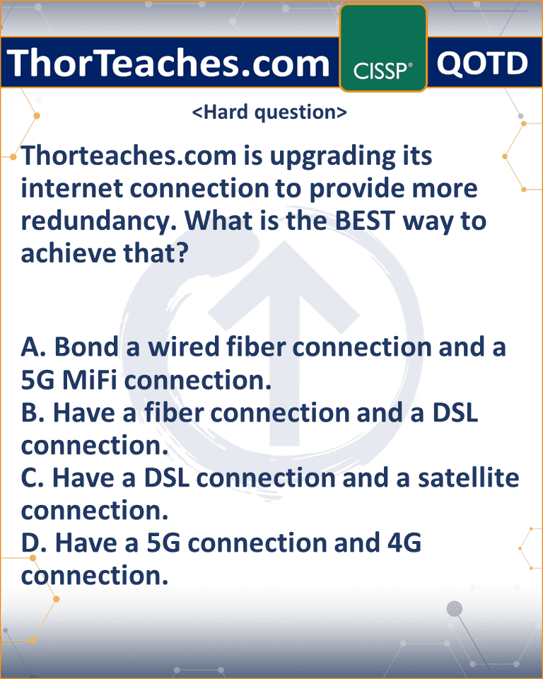 Thorteaches.com is upgrading its internet connection to provide more redundancy. What is the BEST way to achieve that? A. Bond a wired fiber connection and a 5G MiFi connection. B. Have a fiber connection and a DSL connection. C. Have a DSL connection and a satellite connection. D. Have a 5G connection and 4G connection.