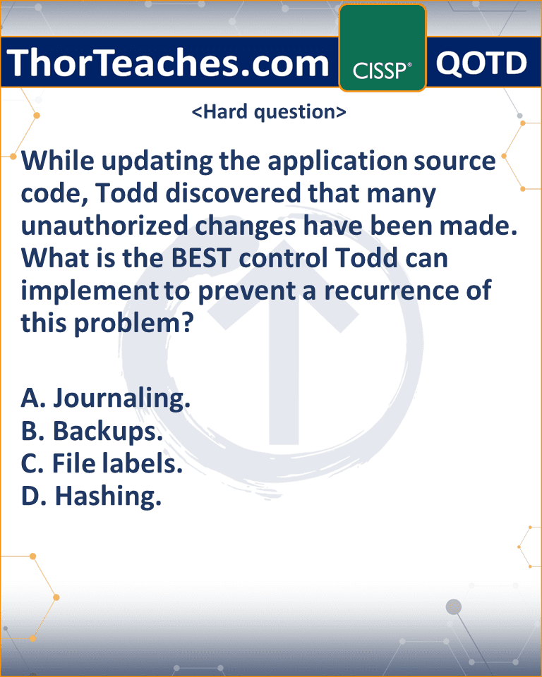 While updating the application source code, Todd discovered that many unauthorized changes have been made. What is the BEST control Todd can implement to prevent a recurrence of this problem? A. Journaling. B. Backups. C. File labels. D. Hashing.
