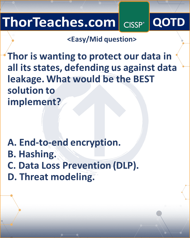 Thor is wanting to protect our data in all its states, defending us against data leakage. What would be the BEST solution to implement? A. End-to-end encryption. B. Hashing. C. Data Loss Prevention (DLP). D. Threat modeling.