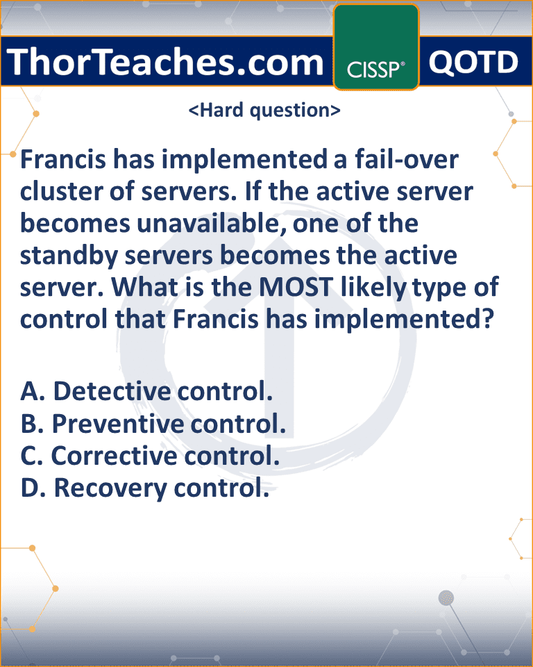 Francis has implemented a fail-over cluster of servers. If the active server becomes unavailable, one of the standby servers becomes the active server. What is the MOST likely type of control that Francis has implemented? A. Detective control. B. Preventive control. C. Corrective control. D. Recovery control.
