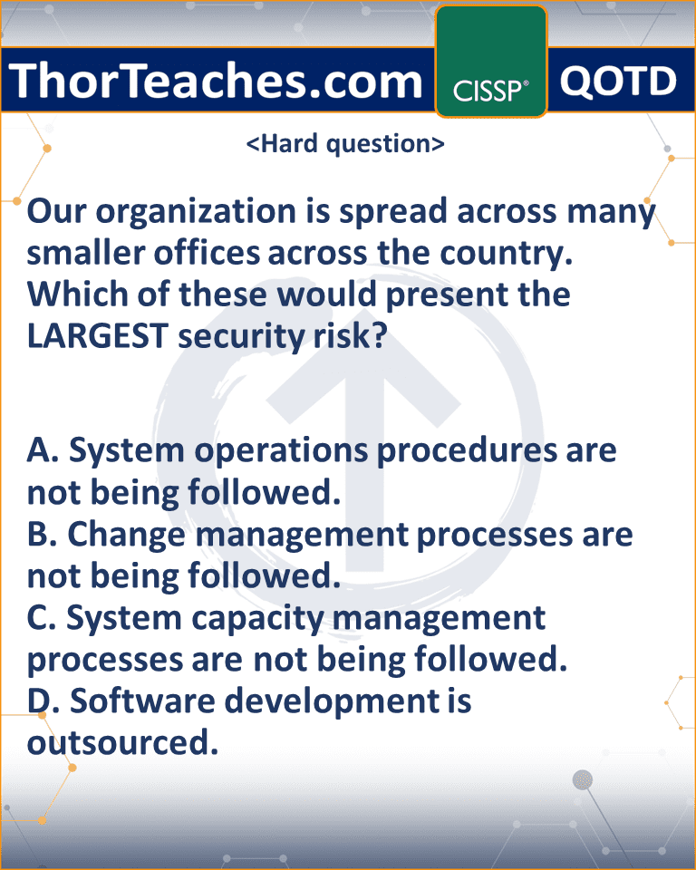 Our organization is spread across many smaller offices across the country. Which of these would present the LARGEST security risk? A. System operations procedures are not being followed. B. Change management processes are not being followed. C. System capacity management processes are not being followed. D. Software development is outsourced.