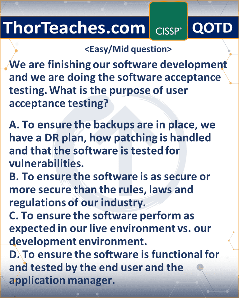 We are finishing our software development and we are doing the software acceptance testing. What is the purpose of user acceptance testing? A. To ensure the backups are in place, we have a DR plan, how patching is handled and that the software is tested for vulnerabilities. B. To ensure the software is as secure or more secure than the rules, laws and regulations of our industry. C. To ensure the software perform as expected in our live environment vs. our development environment. D. To ensure the software is functional for and tested by the end user and the application manager.