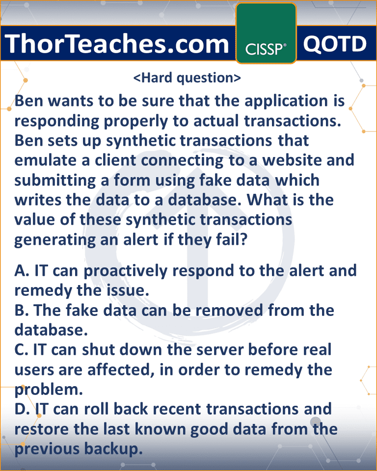 Ben wants to be sure that the application is responding properly to actual transactions. Ben sets up synthetic transactions that emulate a client connecting to a website and submitting a form using fake data which writes the data to a database. What is the value of these synthetic transactions generating an alert if they fail? A. IT can proactively respond to the alert and remedy the issue. B. The fake data can be removed from the database. C. IT can shut down the server before real users are affected, in order to remedy the problem. D. IT can roll back recent transactions and restore the last known good data from the previous backup.