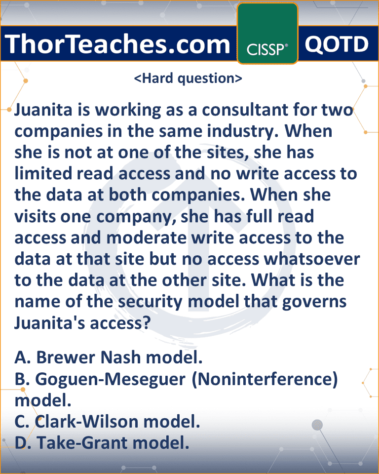 Juanita is working as a consultant for two companies in the same industry. When she is not at one of the sites, she has limited read access and no write access to the data at both companies. When she visits one company, she has full read access and moderate write access to the data at that site but no access whatsoever to the data at the other site. What is the name of the security model that governs Juanita's access? A. Brewer Nash model. B. Goguen-Meseguer (Noninterference) model. C. Clark-Wilson model. D. Take-Grant model.