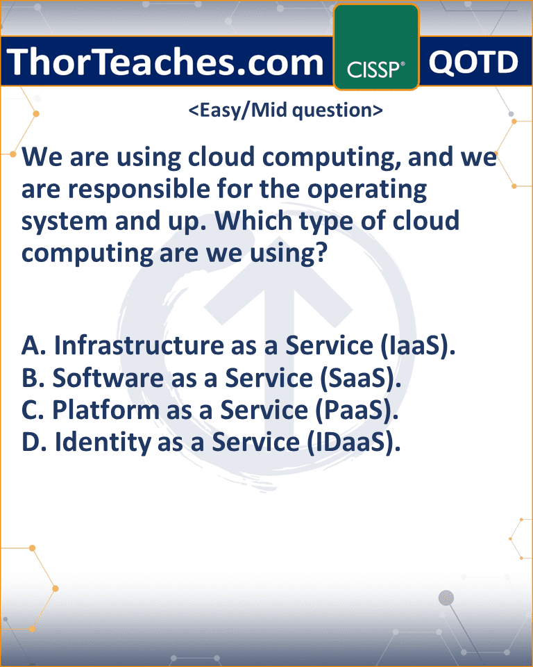 We are using cloud computing, and we are responsible for the operating system and up. Which type of cloud computing are we using? A. Infrastructure as a Service (IaaS). B. Software as a Service (SaaS). C. Platform as a Service (PaaS). D. Identity as a Service (IDaaS).
