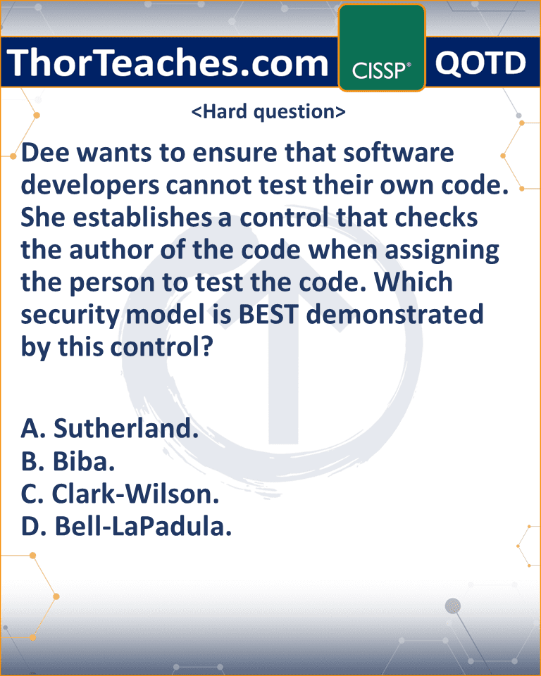 Dee wants to ensure that software developers cannot test their own code. She establishes a control that checks the author of the code when assigning the person to test the code. Which security model is BEST demonstrated by this control? A. Sutherland. B. Biba. C. Clark-Wilson. D. Bell-LaPadula.