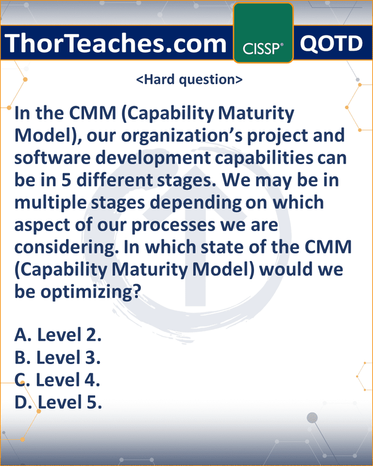 In the CMM (Capability Maturity Model), our organization’s project and software development capabilities can be in 5 different stages. We may be in multiple stages depending on which aspect of our processes we are considering. In which state of the CMM (Capability Maturity Model) would we be optimizing? A. Level 2. B. Level 3. C. Level 4. D. Level 5.