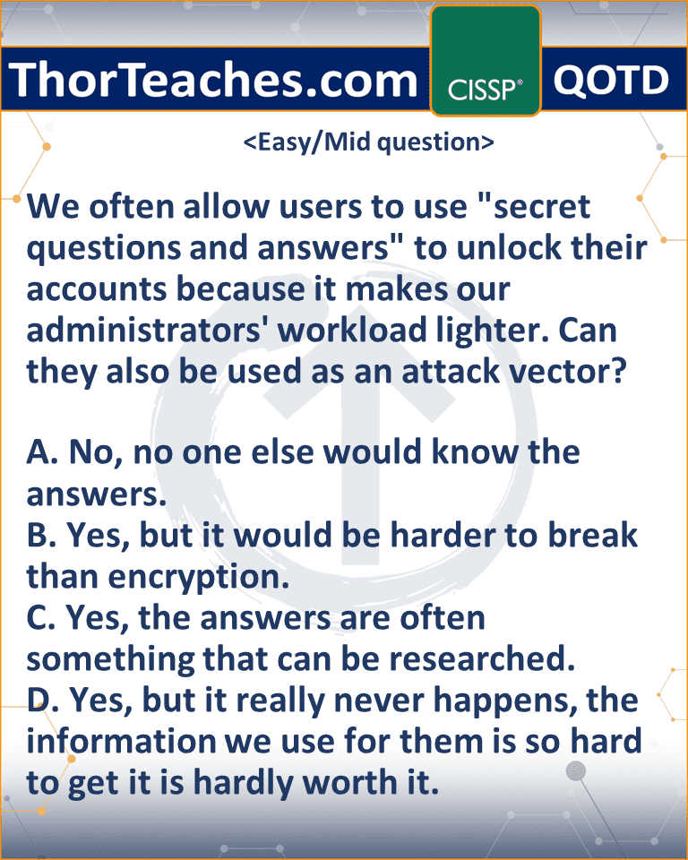 We often allow users to use "secret questions and answers" to unlock their accounts because it makes our administrators' workload lighter. Can they also be used as an attack vector? A. No, no one else would know the answers. B. Yes, but it would be harder to break than encryption. C. Yes, the answers are often something that can be researched. D. Yes, but it really never happens, the information we use for them is so hard to get it is hardly worth it.