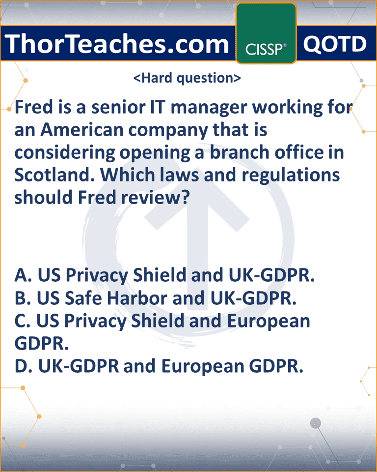 Fred is a senior IT manager working for an American company that is considering opening a branch office in Scotland. Which laws and regulations should Fred review? A. US Privacy Shield and UK-GDPR. B. US Safe Harbor and UK-GDPR. C. US Privacy Shield and European GDPR. D. UK-GDPR and European GDPR.
