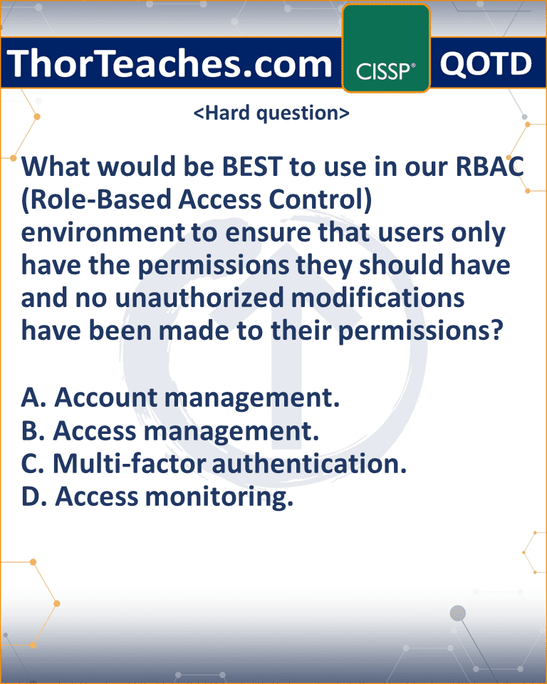 What would be BEST to use in our RBAC (Role-Based Access Control) environment to ensure that users only have the permissions they should have and no unauthorized modifications have been made to their permissions? A. Account management. B. Access management. C. Multi-factor authentication. D. Access monitoring.