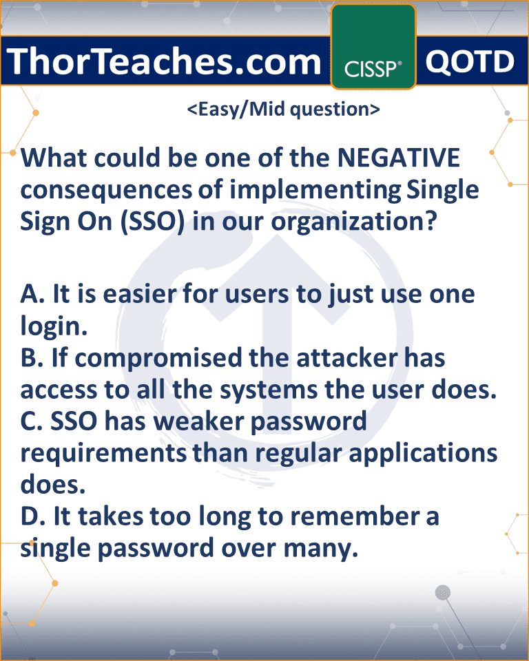 What could be one of the NEGATIVE consequences of implementing Single Sign On (SSO) in our organization? A. It is easier for users to just use one login. B. If compromised the attacker has access to all the systems the user does. C. SSO has weaker password requirements than regular applications does. D. It takes too long to remember a single password over many.