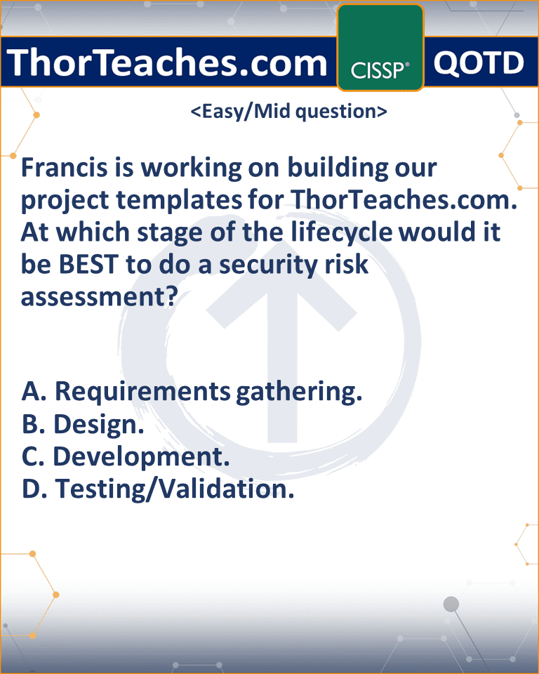 Francis is working on building our project templates for ThorTeaches.com. At which stage of the lifecycle would it be BEST to do a security risk assessment? A. Requirements gathering. B. Design. C. Development. D. Testing/Validation.