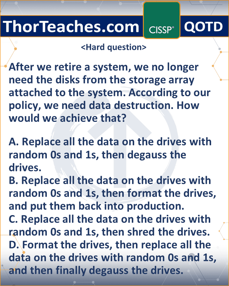 After we retire a system, we no longer need the disks from the storage array attached to the system. According to our policy, we need data destruction. How would we achieve that? A. Replace all the data on the drives with random 0s and 1s, then degauss the drives. B. Replace all the data on the drives with random 0s and 1s, then format the drives, and put them back into production. C. Replace all the data on the drives with random 0s and 1s, then shred the drives. D. Format the drives, then replace all the data on the drives with random 0s and 1s, and then finally degauss the drives.