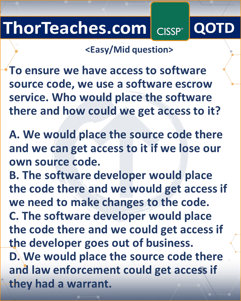 To ensure we have access to software source code, we use a software escrow service. Who would place the software there and how could we get access to it? A. We would place the source code there and we can get access to it if we lose our own source code. B. The software developer would place the code there and we would get access if we need to make changes to the code. C. The software developer would place the code there and we could get access if the developer goes out of business. D. We would place the source code there and law enforcement could get access if they had a warrant.