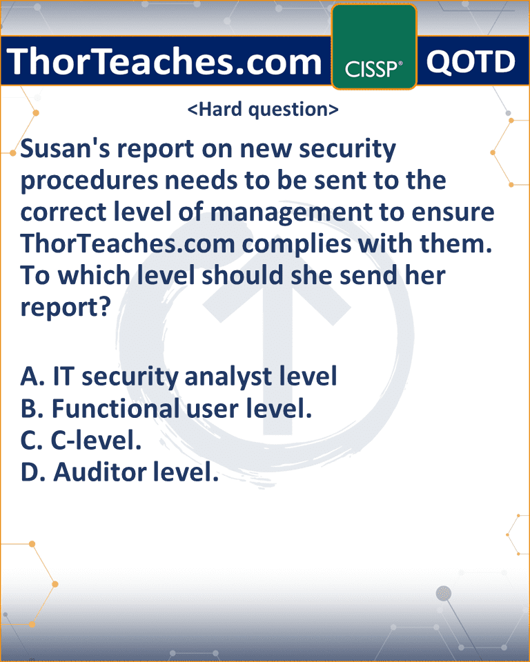 Susan's report on new security procedures needs to be sent to the correct level of management to ensure ThorTeaches.com complies with them. To which level should she send her report? A. IT security analyst level B. Functional user level. C. C-level. D. Auditor level.