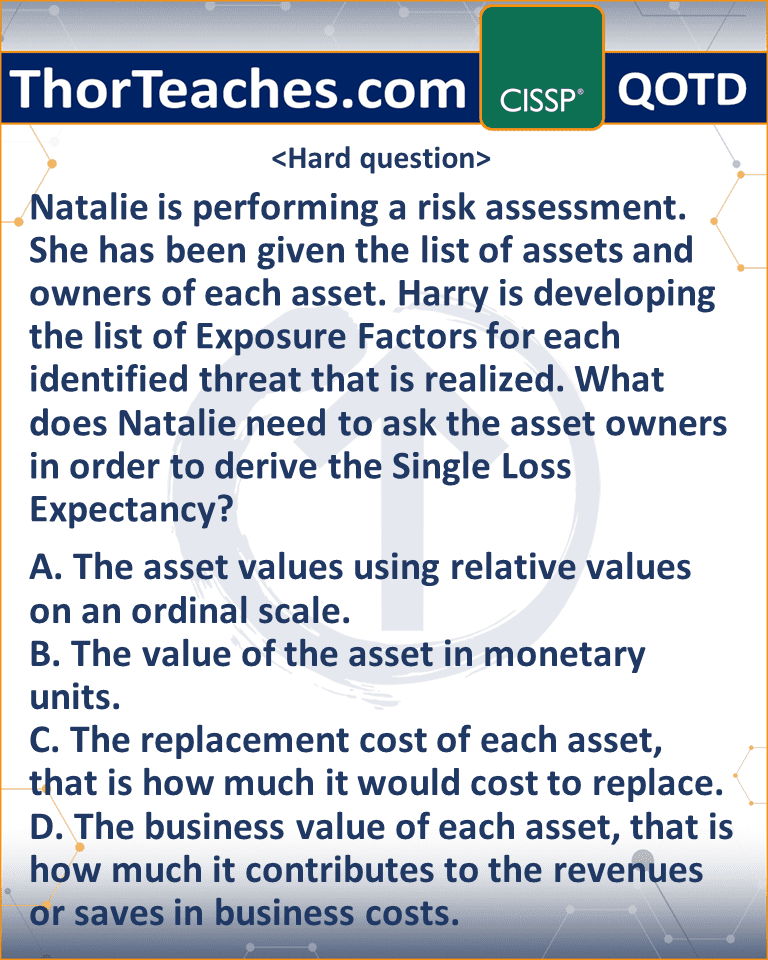 Natalie is performing a risk assessment. She has been given the list of assets and owners of each asset. Harry is developing the list of Exposure Factors for each identified threat that is realized. What does Natalie need to ask the asset owners in order to derive the Single Loss Expectancy? A. The asset values using relative values on an ordinal scale. B. The value of the asset in monetary units. C. The replacement cost of each asset, that is how much it would cost to replace. D. The business value of each asset, that is how much it contributes to the revenues or saves in business costs.
