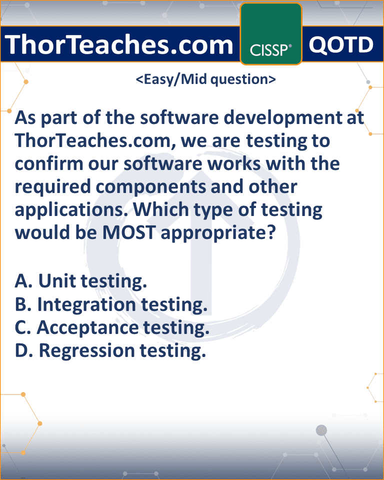 As part of the software development at ThorTeaches.com, we are testing to confirm our software works with the required components and other applications. Which type of testing would be MOST appropriate? A. Unit testing. B. Integration testing. C. Acceptance testing. D. Regression testing.