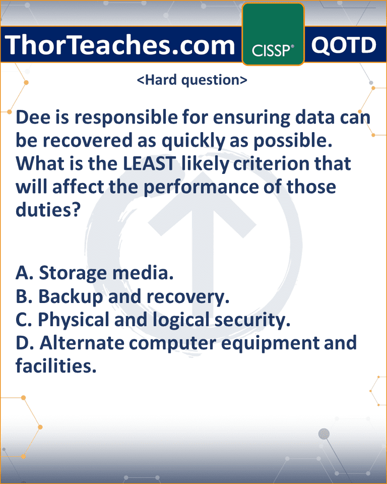 Dee is responsible for ensuring data can be recovered as quickly as possible. What is the LEAST likely criterion that will affect the performance of those duties? A. Storage media. B. Backup and recovery. C. Physical and logical security. D. Alternate computer equipment and facilities.