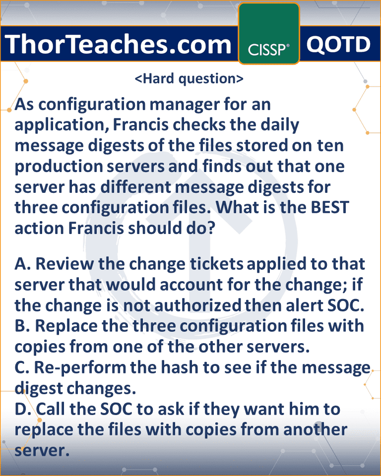 As configuration manager for an application, Francis checks the daily message digests of the files stored on ten production servers and finds out that one server has different message digests for three configuration files. What is the BEST action Francis should do? A. Review the change tickets applied to that server that would account for the change; if the change is not authorized then alert SOC. B. Replace the three configuration files with copies from one of the other servers. C. Re-perform the hash to see if the message digest changes. D. Call the SOC to ask if they want him to replace the files with copies from another server.