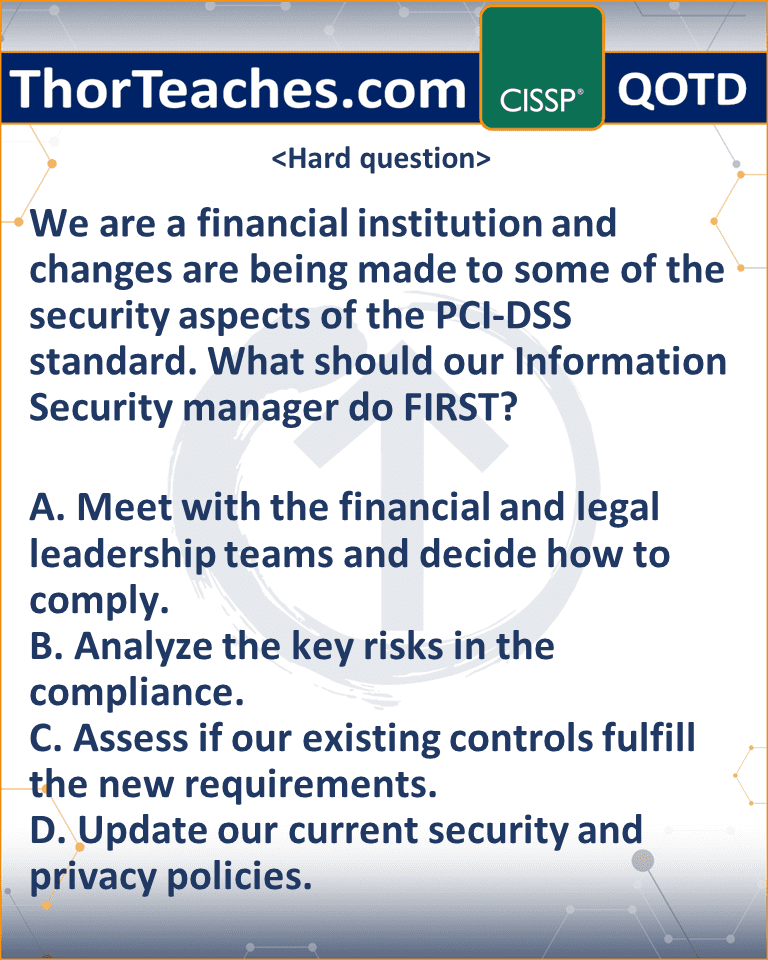 We are a financial institution and changes are being made to some of the security aspects of the PCI-DSS standard. What should our Information Security manager do FIRST? A. Meet with the financial and legal leadership teams and decide how to comply. B. Analyze the key risks in the compliance. C. Assess if our existing controls fulfill the new requirements. D. Update our current security and privacy policies.