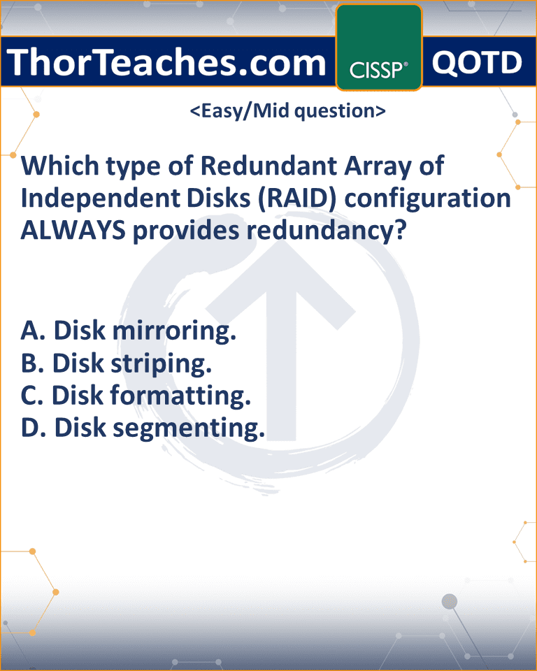 Which type of Redundant Array of Independent Disks (RAID) configuration ALWAYS provides redundancy? A. Disk mirroring. B. Disk striping. C. Disk formatting. D. Disk segmenting.