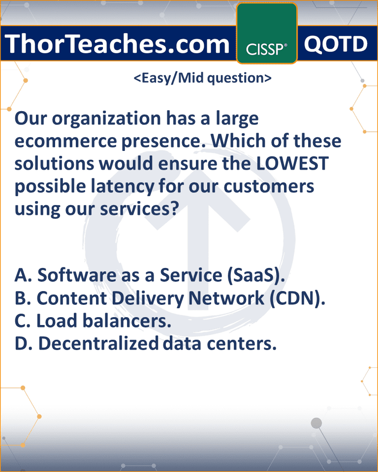 Our organization has a large ecommerce presence. Which of these solutions would ensure the LOWEST possible latency for our customers using our services? A. Software as a Service (SaaS). B. Content Delivery Network (CDN). C. Load balancers. D. Decentralized data centers.