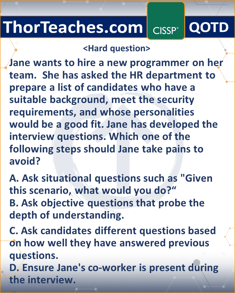 Jane wants to hire a new programmer on her team. She has asked the HR department to prepare a list of candidates who have a suitable background, meet the security requirements, and whose personalities would be a good fit. Jane has developed the interview questions. Which one of the following steps should Jane take pains to avoid? A. Ask situational questions such as "Given this scenario, what would you do?“ B. Ask objective questions that probe the depth of understanding. C. Ask candidates different questions based on how well they have answered previous questions. D. Ensure Jane's co-worker is present during the interview.