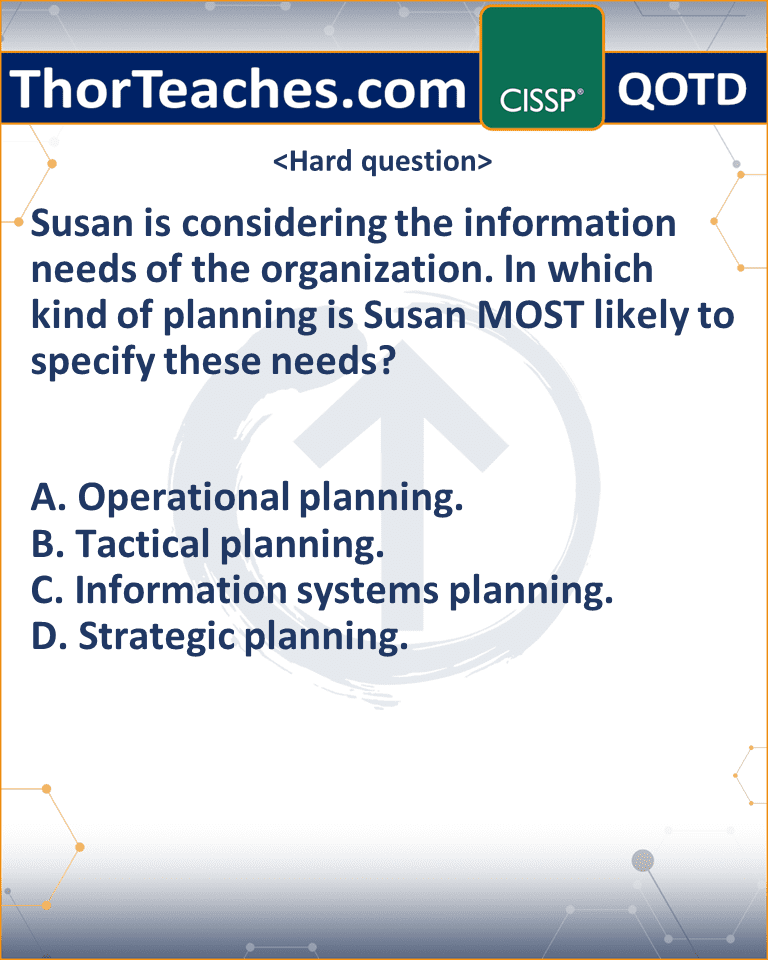 Susan is considering the information needs of the organization. In which kind of planning is Susan MOST likely to specify these needs? A. Operational planning. B. Tactical planning. C. Information systems planning. D. Strategic planning.