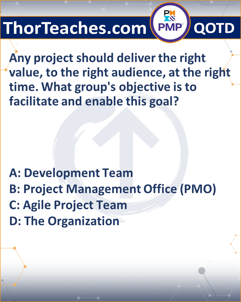 Any project should deliver the right value, to the right audience, at the right time. What group's objective is to facilitate and enable this goal? A: Development Team B: Project Management Office (PMO) C: Agile Project Team D: The Organization
