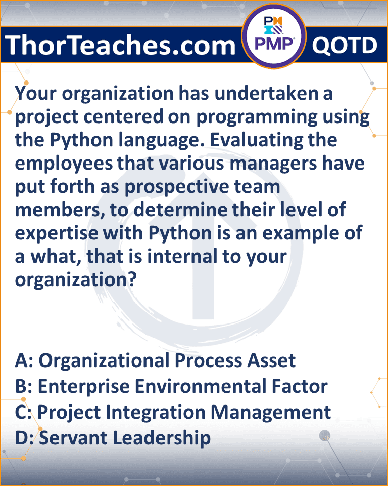 Your organization has undertaken a project centered on programming using the Python language. Evaluating the employees that various managers have put forth as prospective team members, to determine their level of expertise with Python is an example of a what, that is internal to your organization? A: Organizational Process Asset B: Enterprise Environmental Factor C: Project Integration Management D: Servant Leadership
