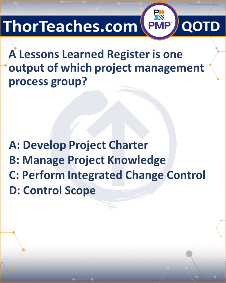 A Lessons Learned Register is one output of which project management process group? A: Develop Project Charter B: Manage Project Knowledge C: Perform Integrated Change Control D: Control Scope
