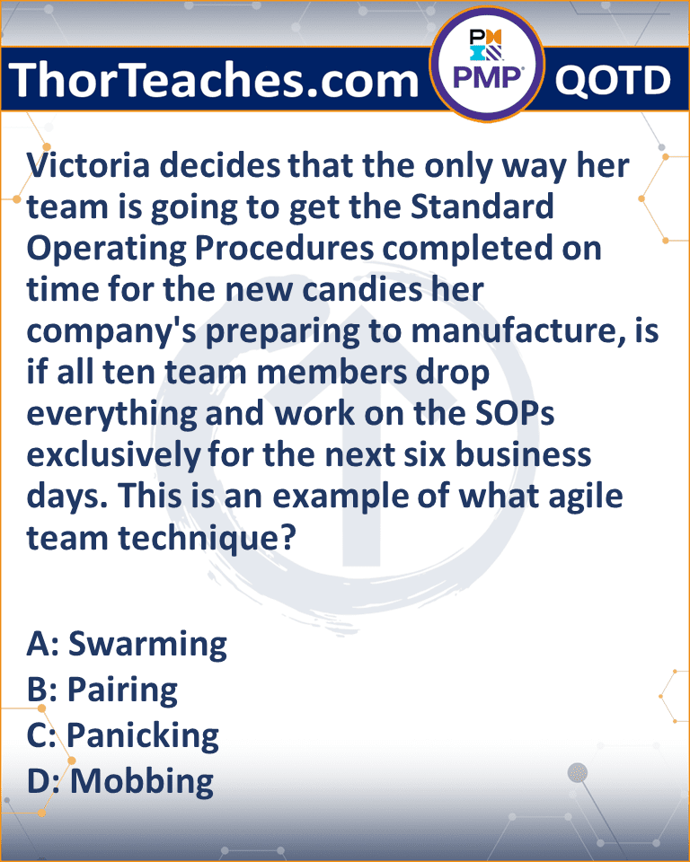 Victoria decides that the only way her team is going to get the Standard Operating Procedures completed on time for the new candies her company's preparing to manufacture, is if all ten team members drop everything and work on the SOPs exclusively for the next six business days. This is an example of what agile team technique? A: Swarming B: Pairing C: Panicking D: Mobbing