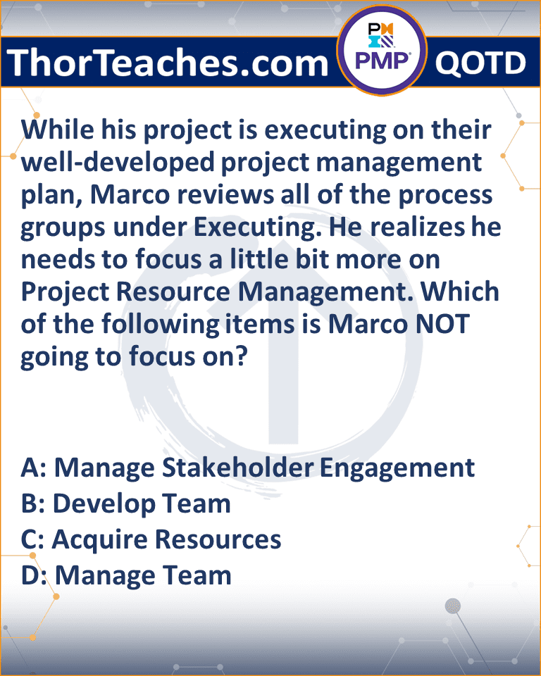 While his project is executing on their well-developed project management plan, Marco reviews all of the process groups under Executing. He realizes he needs to focus a little bit more on Project Resource Management. Which of the following items is Marco NOT going to focus on? A: Manage Stakeholder Engagement B: Develop Team C: Acquire Resources D: Manage Team
