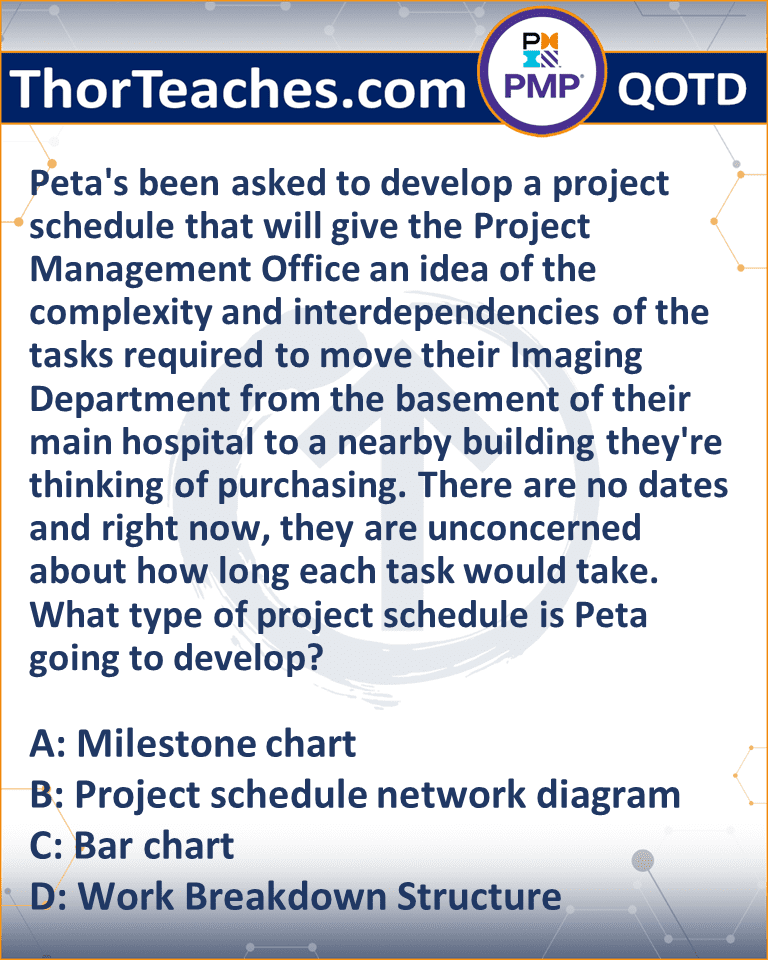 Peta's been asked to develop a project schedule that will give the Project Management Office an idea of the complexity and interdependencies of the tasks required to move their Imaging Department from the basement of their main hospital to a nearby building they're thinking of purchasing. There are no dates and right now, they are unconcerned about how long each task would take. What type of project schedule is Peta going to develop? A: Milestone chart B: Project schedule network diagram C: Bar chart D: Work Breakdown Structure