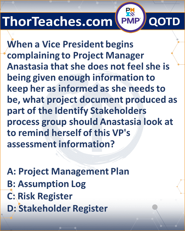 When a Vice President begins complaining to Project Manager Anastasia that she does not feel she is being given enough information to keep her as informed as she needs to be, what project document produced as part of the Identify Stakeholders process group should Anastasia look at to remind herself of this VP's assessment information? A: Project Management Plan B: Assumption Log C: Risk Register D: Stakeholder Register