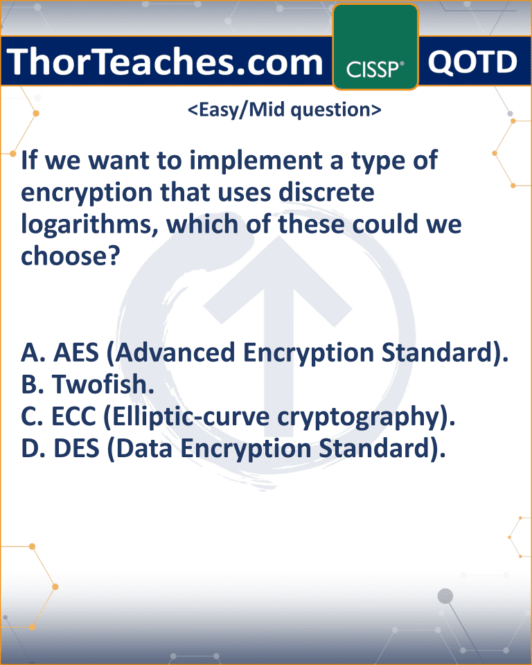 If we want to implement a type of encryption that uses discrete logarithms, which of these could we choose? A. AES (Advanced Encryption Standard). B. Twofish. C. ECC (Elliptic-curve cryptography). D. DES (Data Encryption Standard).